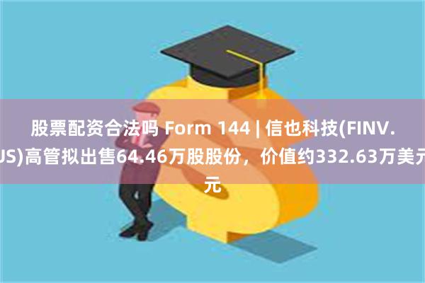 股票配资合法吗 Form 144 | 信也科技(FINV.US)高管拟出售64.46万股股份，价值约332.63万美元