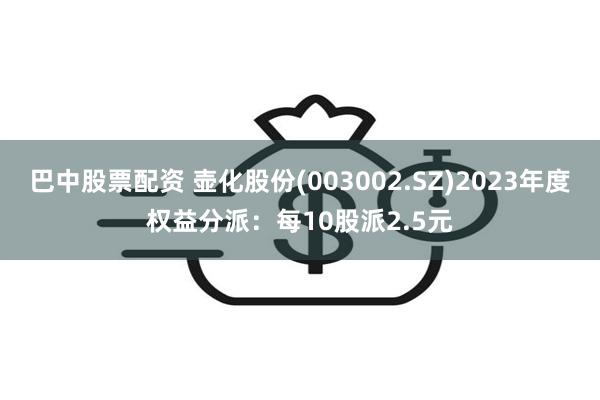 巴中股票配资 壶化股份(003002.SZ)2023年度权益分派：每10股派2.5元