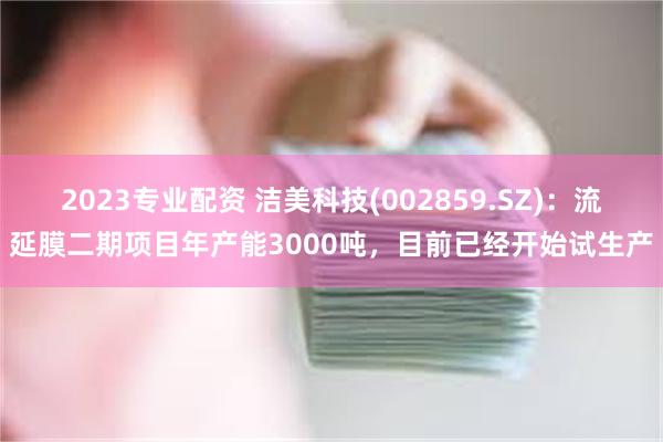 2023专业配资 洁美科技(002859.SZ)：流延膜二期项目年产能3000吨，目前已经开始试生产