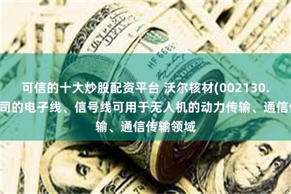 可信的十大炒股配资平台 沃尔核材(002130.SZ)：公司的电子线、信号线可用于无人机的动力传输、通信传输领域