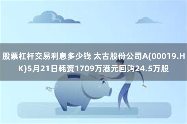 股票杠杆交易利息多少钱 太古股份公司A(00019.HK)5月21日耗资1709万港元回购24.5万股