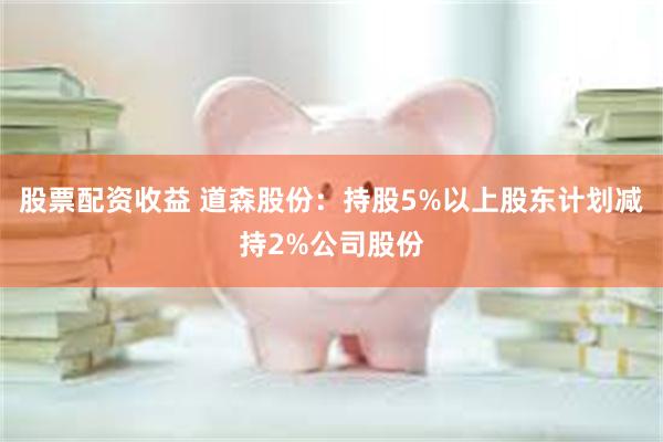 股票配资收益 道森股份：持股5%以上股东计划减持2%公司股份