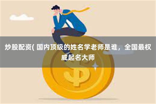 炒股配资( 国内顶级的姓名学老师是谁，全国最权威起名大师