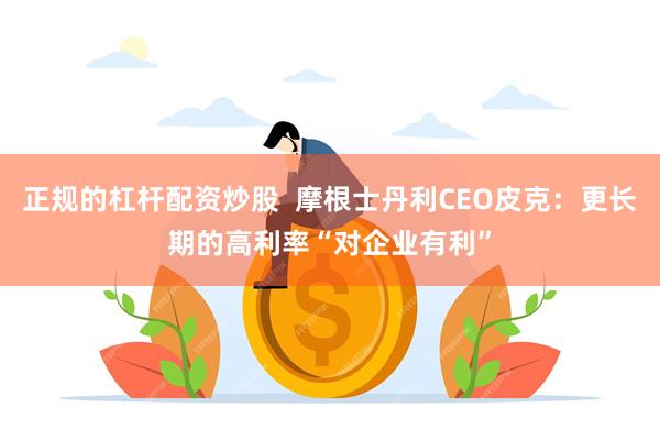 正规的杠杆配资炒股  摩根士丹利CEO皮克：更长期的高利率“对企业有利”