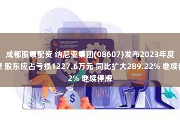 成都股票配资 纳尼亚集团(08607)发布2023年度业绩 股东应占亏损1227.6万元 同比扩大289.22% 继续停牌