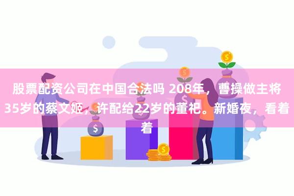 股票配资公司在中国合法吗 208年，曹操做主将35岁的蔡文姬，许配给22岁的董祀。新婚夜，看着