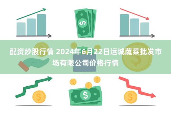 配资炒股行情 2024年6月22日运城蔬菜批发市场有限公司价格行情