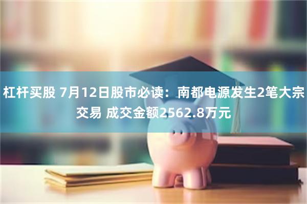 杠杆买股 7月12日股市必读：南都电源发生2笔大宗交易 成交金额2562.8万元