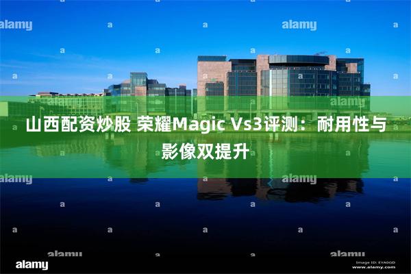 山西配资炒股 荣耀Magic Vs3评测：耐用性与影像双提升