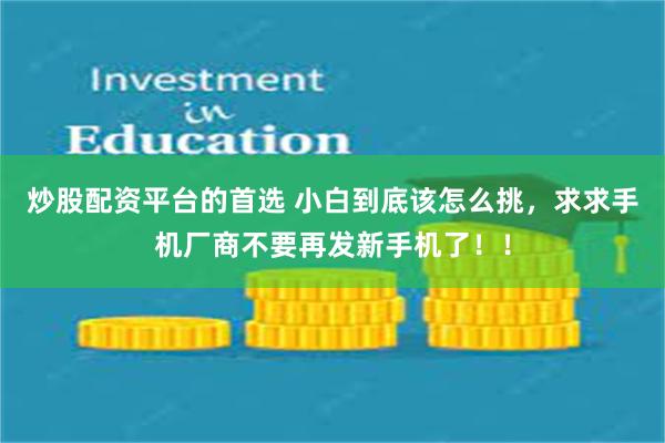 炒股配资平台的首选 小白到底该怎么挑，求求手机厂商不要再发新手机了！！