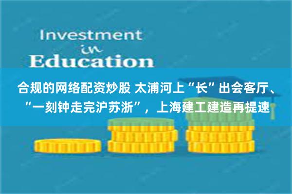 合规的网络配资炒股 太浦河上“长”出会客厅、“一刻钟走完沪苏浙”，上海建工建造再提速