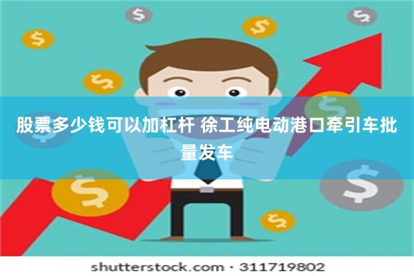 股票多少钱可以加杠杆 徐工纯电动港口牵引车批量发车