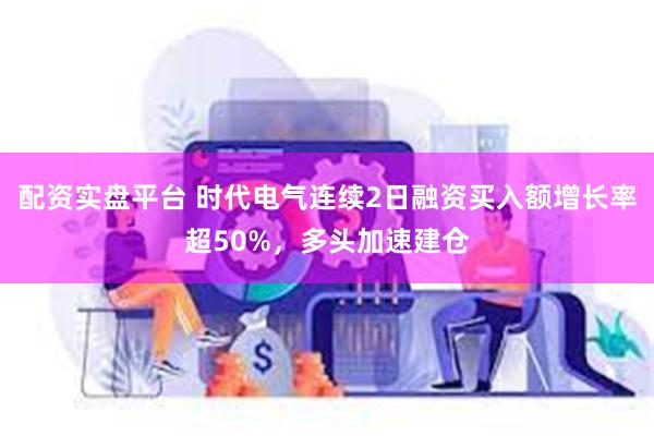 配资实盘平台 时代电气连续2日融资买入额增长率超50%，多头加速建仓