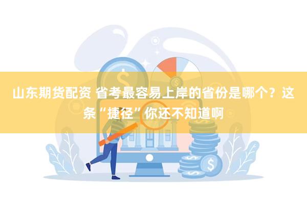 山东期货配资 省考最容易上岸的省份是哪个？这条“捷径”你还不知道啊