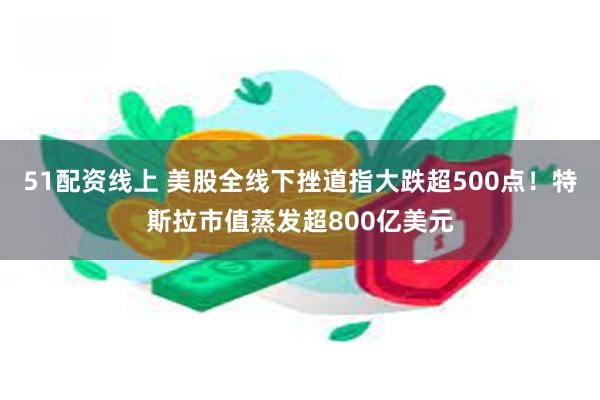 51配资线上 美股全线下挫道指大跌超500点！特斯拉市值蒸发超800亿美元