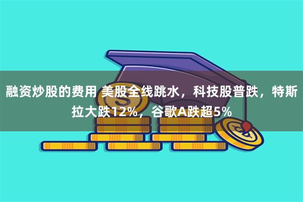 融资炒股的费用 美股全线跳水，科技股普跌，特斯拉大跌12%，谷歌A跌超5%