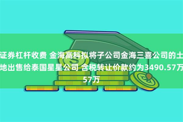 证券杠杆收费 金海高科拟将子公司金海三喜公司的土地出售给泰国星星公司 含税转让价款约为3490.57万