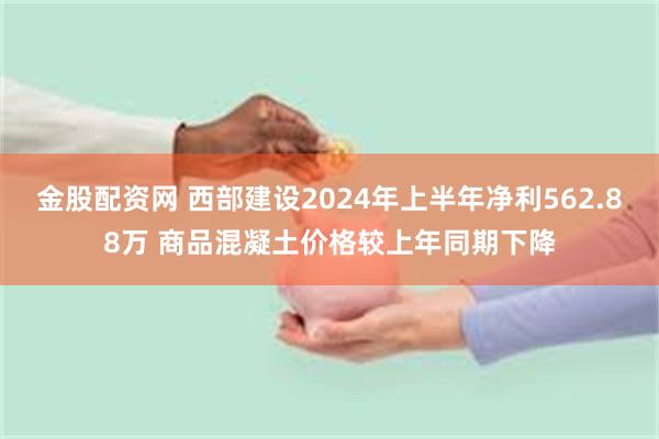 金股配资网 西部建设2024年上半年净利562.88万 商品混凝土价格较上年同期下降