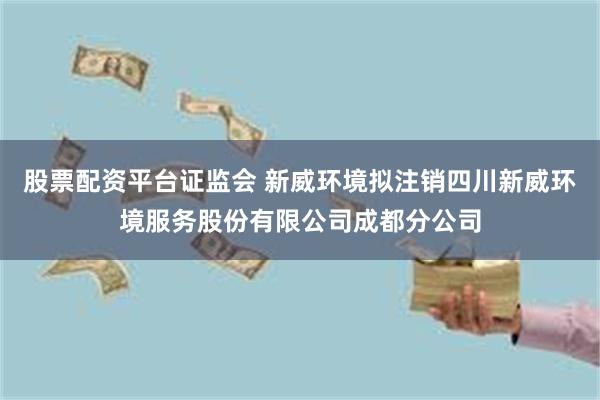 股票配资平台证监会 新威环境拟注销四川新威环境服务股份有限公司成都分公司