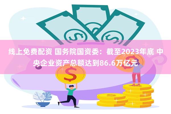 线上免费配资 国务院国资委：截至2023年底 中央企业资产总额达到86.6万亿元