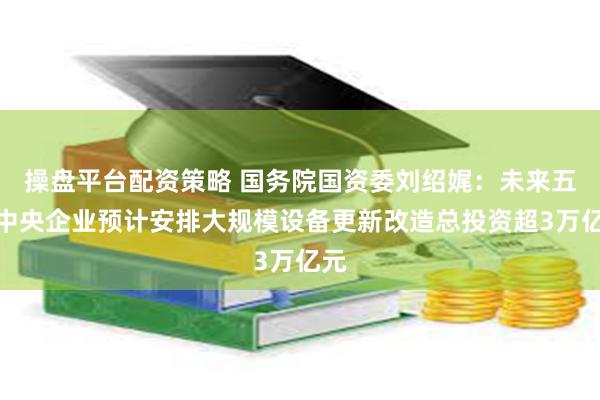 操盘平台配资策略 国务院国资委刘绍娓：未来五年中央企业预计安排大规模设备更新改造总投资超3万亿元