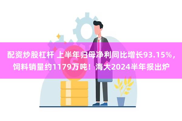 配资炒股杠杆 上半年归母净利同比增长93.15%，饲料销量约1179万吨！海大2024半年报出炉