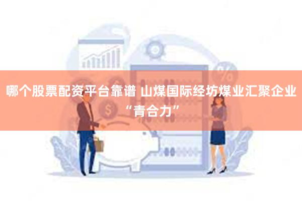 哪个股票配资平台靠谱 山煤国际经坊煤业汇聚企业“青合力”