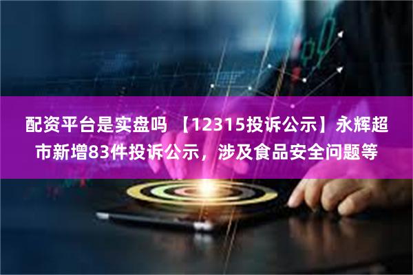 配资平台是实盘吗 【12315投诉公示】永辉超市新增83件投诉公示，涉及食品安全问题等