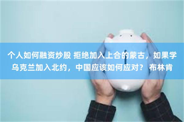 个人如何融资炒股 拒绝加入上合的蒙古，如果学乌克兰加入北约，中国应该如何应对？ 布林肯