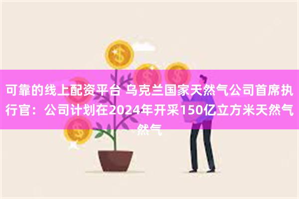 可靠的线上配资平台 乌克兰国家天然气公司首席执行官：公司计划在2024年开采150亿立方米天然气