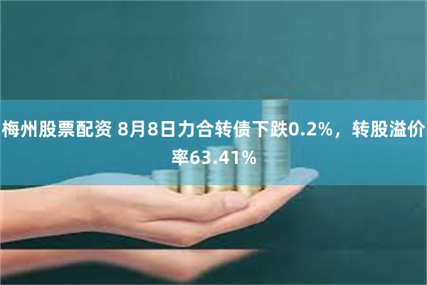 梅州股票配资 8月8日力合转债下跌0.2%，转股溢价率63.41%