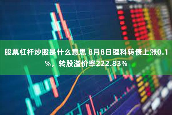 股票杠杆炒股是什么意思 8月8日锂科转债上涨0.1%，转股溢价率222.83%