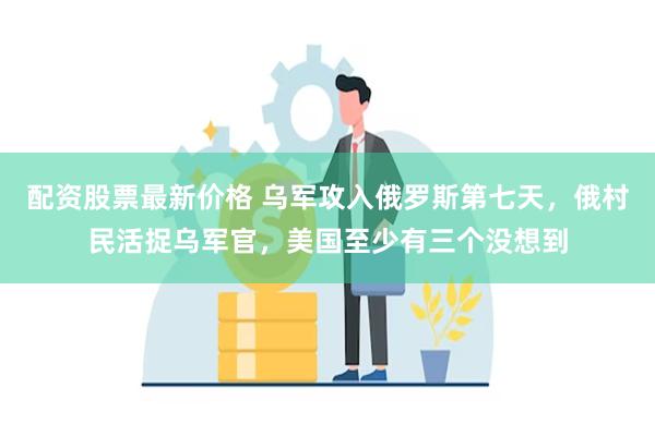 配资股票最新价格 乌军攻入俄罗斯第七天，俄村民活捉乌军官，美国至少有三个没想到