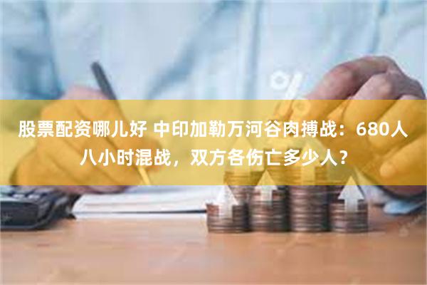 股票配资哪儿好 中印加勒万河谷肉搏战：680人八小时混战，双方各伤亡多少人？