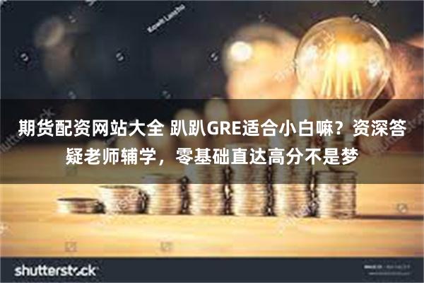 期货配资网站大全 趴趴GRE适合小白嘛？资深答疑老师辅学，零基础直达高分不是梦