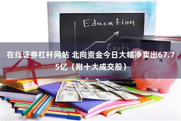 在线证劵杠杆网站 北向资金今日大幅净卖出67.75亿（附十大成交股）