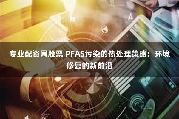 专业配资网股票 PFAS污染的热处理策略：环境修复的新前沿