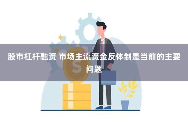 股市杠杆融资 市场主流资金反体制是当前的主要问题