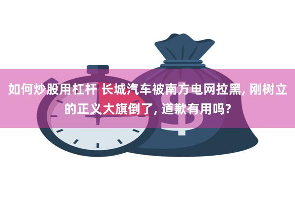 如何炒股用杠杆 长城汽车被南方电网拉黑, 刚树立的正义大旗倒了, 道歉有用吗?