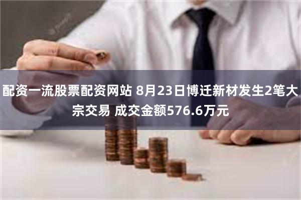 配资一流股票配资网站 8月23日博迁新材发生2笔大宗交易 成交金额576.6万元