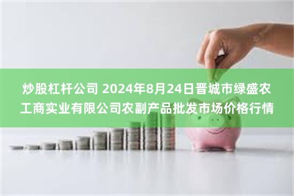 炒股杠杆公司 2024年8月24日晋城市绿盛农工商实业有限公司农副产品批发市场价格行情