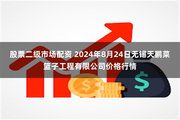 股票二级市场配资 2024年8月24日无锡天鹏菜篮子工程有限公司价格行情