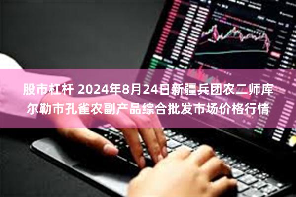 股市杠杆 2024年8月24日新疆兵团农二师库尔勒市孔雀农副产品综合批发市场价格行情