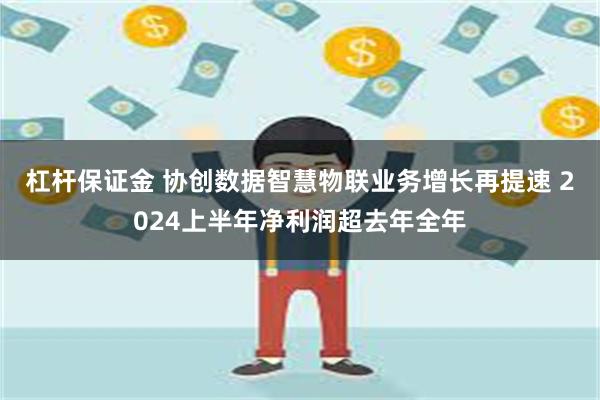 杠杆保证金 协创数据智慧物联业务增长再提速 2024上半年净利润超去年全年