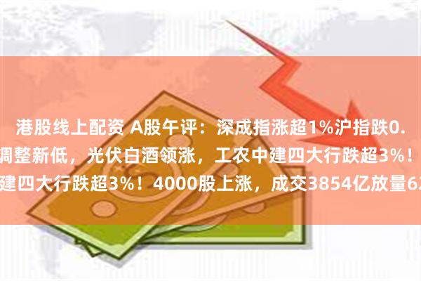 港股线上配资 A股午评：深成指涨超1%沪指跌0.45%，盘中均再度创下调整新低，光伏白酒领涨，工农中建四大行跌超3%！4000股上涨，成交3854亿放量629亿