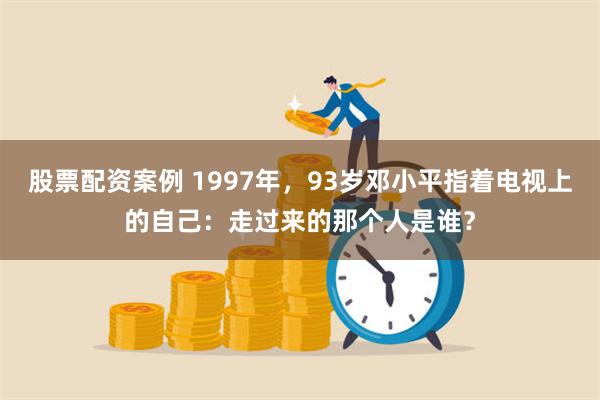 股票配资案例 1997年，93岁邓小平指着电视上的自己：走过来的那个人是谁？