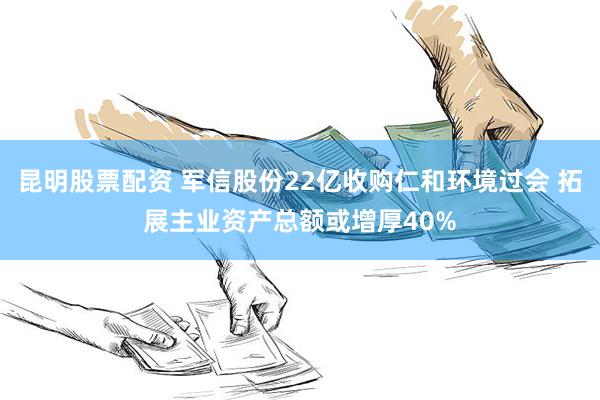 昆明股票配资 军信股份22亿收购仁和环境过会 拓展主业资产总额或增厚40%