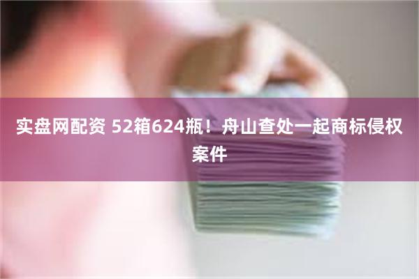 实盘网配资 52箱624瓶！舟山查处一起商标侵权案件