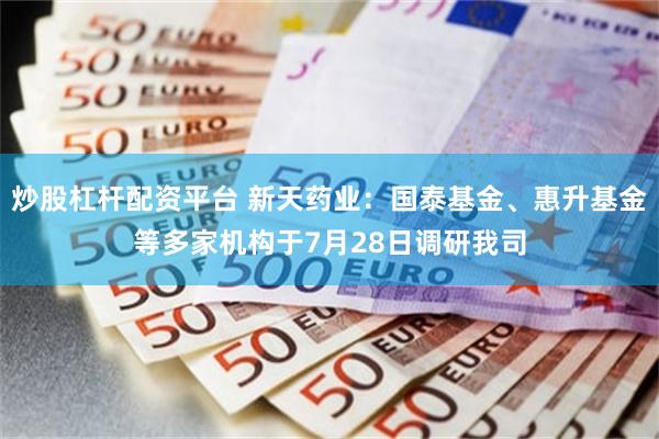 炒股杠杆配资平台 新天药业：国泰基金、惠升基金等多家机构于7月28日调研我司