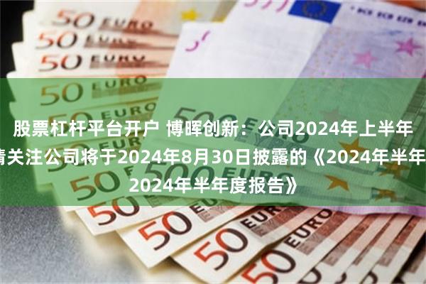 股票杠杆平台开户 博晖创新：公司2024年上半年采浆量请关注公司将于2024年8月30日披露的《2024年半年度报告》